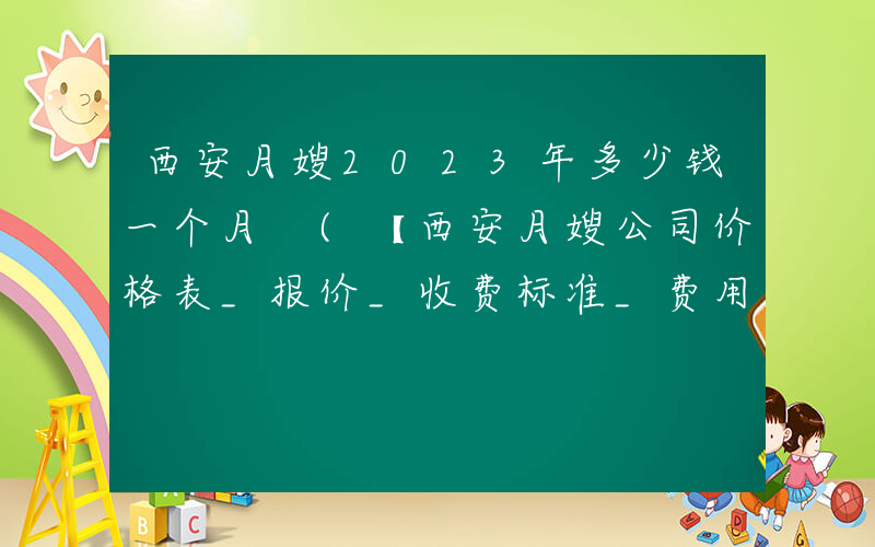 西安月嫂2023年多少钱一个月 (【西安月嫂公司价格表_报价_收费标准_费用_多少钱】)